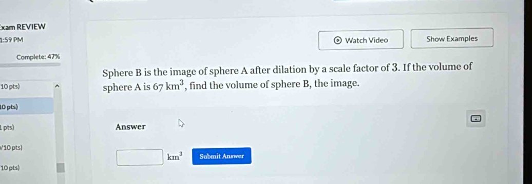 xam REVIEW 
1:59 PM Watch Video Show Examples 
Complete: 47% 
Sphere B is the image of sphere A after dilation by a scale factor of 3. If the volume of 
10 pts) sphere A is 67km^3 , find the volume of sphere B, the image. 
10 pts) 
1 pts) Answer 
/10 pts)
□ km^3 Submit Answer 
10 pts)