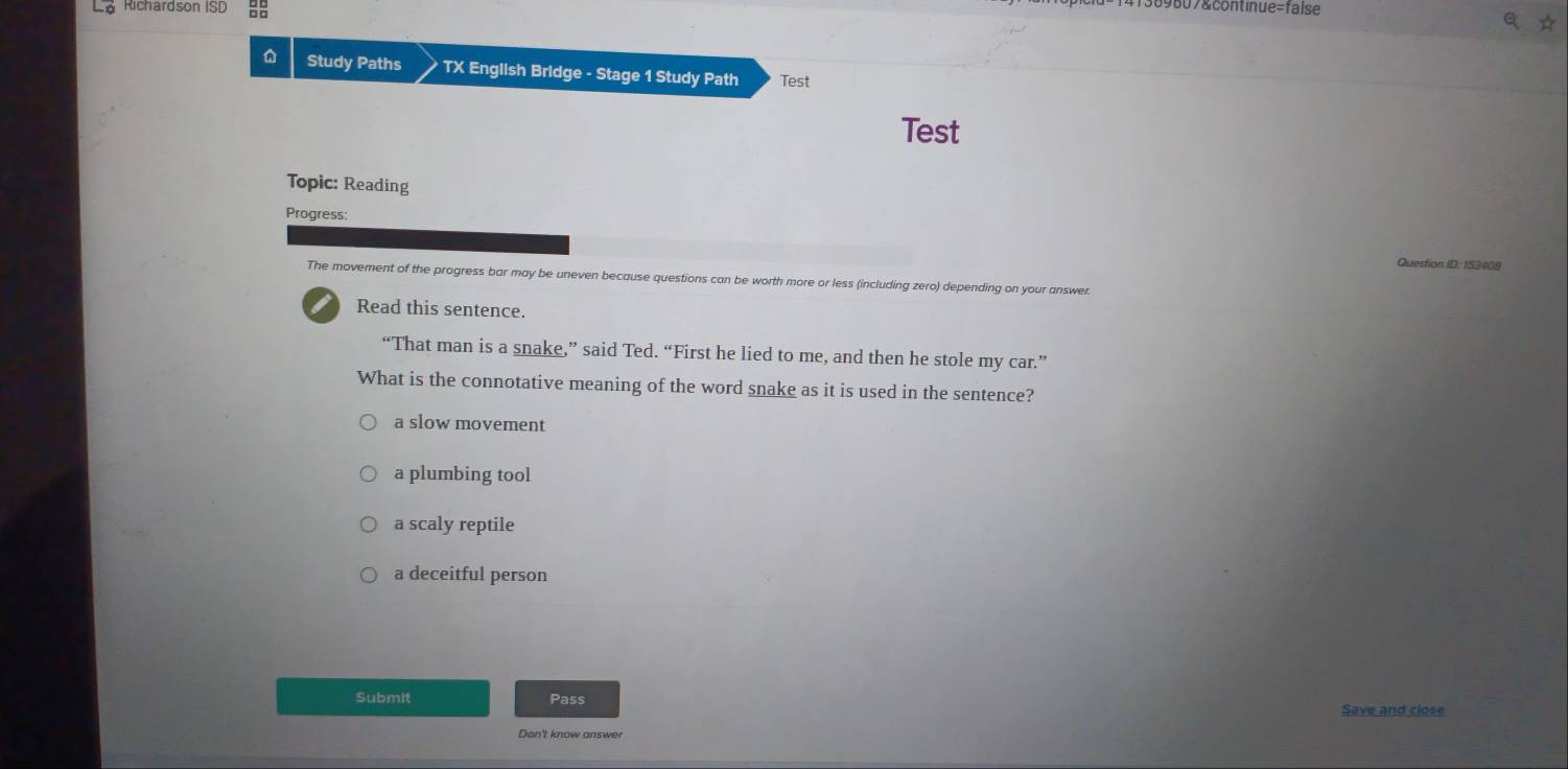 La Richardson ISD
09607&continue=false
Study Paths TX English Bridge - Stage 1 Study Path Test
Test
Topic: Reading
Progress:
Question ID: 153408
The movement of the progress bar may be uneven because questions can be worth more or less (including zero) depending on your answer.
I Read this sentence.
“That man is a snake,” said Ted. “First he lied to me, and then he stole my car.”
What is the connotative meaning of the word snake as it is used in the sentence?
a slow movement
a plumbing tool
a scaly reptile
a deceitful person
Submit Pass
Save and close
Don't know answer