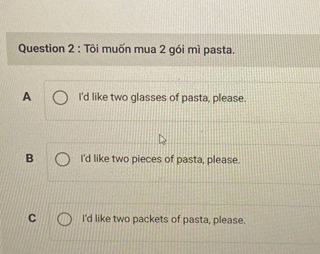 Tôi muốn mua 2 gói mì pasta.
A I'd like two glasses of pasta, please.
B I'd like two pieces of pasta, please.
C I'd like two packets of pasta, please.