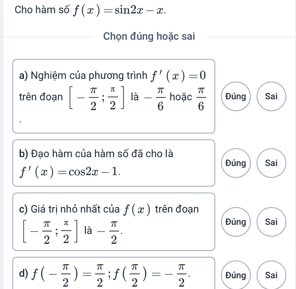 Cho hàm số f(x)=sin 2x-x. 
Chọn đúng hoặc sai
a) Nghiệm của phương trình f'(x)=0
trên đoạn [- π /2 ; π /2 ] là - π /6  hoặc  π /6  Đúng Sai
b) Đạo hàm của hàm số đã cho là
Đúng Sai
f'(x)=cos 2x-1. 
c) Giá trị nhỏ nhất của f(x) trên đoạn
[- π /2 ; π /2 ] là - π /2 . 
Đúng Sai
d) f(- π /2 )= π /2 ; f( π /2 )=- π /2 . Đúng Sai