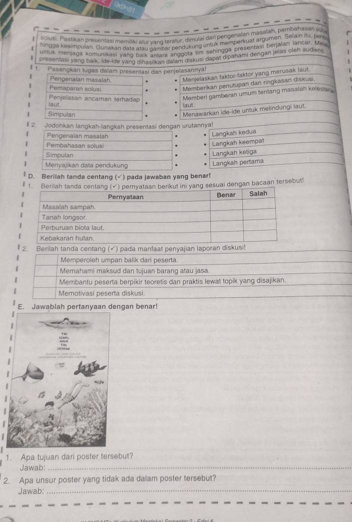 solusi. Pastikan presentasi memiliki alur yang teratur, dimulai dari pengenalan masalah, pembahasan so
hingga kesimpulan. Gunakan data atau cambar pendukung untuk memperkuat argumen. Selain itu, pert
untuk menjaga komunikasi yang baik antara anggota tim sehingga presentasi berjalan lancar. Mea
presentasi yang baik, ide-ide yanq dihasilkan dalam diskusi dapat dipahami dengan jelas oleh audien
1. Pasangkan tugas dalam presentasi dan penjelasannyal
Pengenalan masalah
Menjelaskan faktor-faktor yang merusak laut.
Pemaparan solusi
Memberikan penutupan dan ringkasan diskusi.
Penjelasan ancaman terhadap Memberi gambaran umum tentang masalah kelestar
laut. laut.
Simpulan
Menawarkan ide-ide untuk melindungi laut.
I 2. Jodohkan langkah-langkah presentasi dengan urutannya!
Langkah kedua
Langkah keempat
Langkah ketiga
Langkah pertama
D. Berilah tanda centang (√) pada jawaban yang benar!
ng sesuai dengan bacaan tersebut!
2. Berilah tanda centang (✓) pada manfaat penyajian laporan diskusi!
Memperoleh umpan balik dari peserta.
Memahami maksud dan tujuan barang atau jasa.
Membantu peserta berpikir teoretis dan praktis lewat topik yang disajikan.
Memotivasi peserta diskusi.
E. Jawablah pertanyaan dengan benar!
1. Apa tujuan dari poster tersebut?
Jawab:_
2. Apa unsur poster yang tidak ada dalam poster tersebut?
Jawab:_