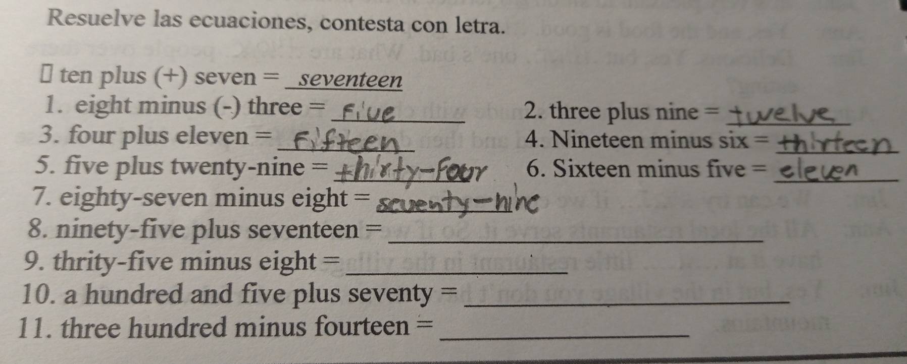 Resuelve las ecuaciones, contesta con letra. 
￥ ten plus (+) seven = _seventeen 
1. eight minus (-) three = _2. three plus nine =_ 
_ 
3. four plus eleven = _4. Nineteen minus six = 
5. five plus twenty-nine = _6. Sixteen minus five =_ 
7. eighty-seven minus eight =_ 
8. ninety-five plus seventeen =_ 
9. thrity-five minus eight =_ 
10. a hundred and five plus seventy =_ 
11. three hundred minus fourteen =_