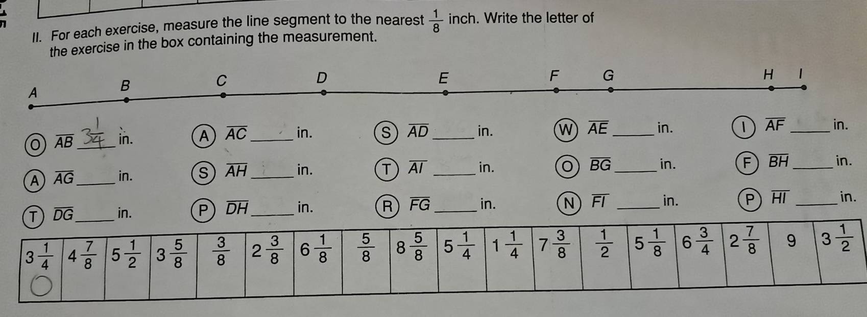 For each exercise, measure the line segment to the nearest  1/8  inch. Write the letter of
the exercise in the box containing the measurement.
0 overline AB _
in. A overline AC _ in. s overline AD _ in. W overline AE _in. 1 overline AF _ in.
A overline AG _ in. overline AH _ in. _in. overline BG _ in. overline BH _ in.
S
T overline AI
o
F
in. P overline DH _ in. overline FG _ in. overline FI _in. overline HI _ in.
R
N
P