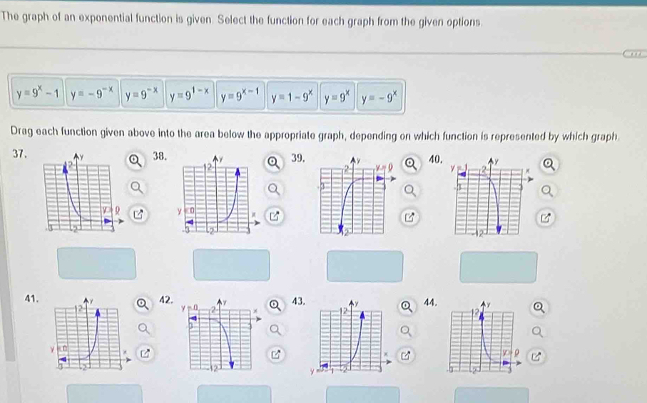 The graph of an exponential function is given. Select the function for each graph from the given options.
y=9^x-1 y=-9^(-x) y=9^(-x) y=9^(1-x) y=9^(x-1) y=1-9^x y=9^x y=-9^x
Drag each function given above into the area below the appropriate graph, depending on which function is represented by which graph
37.38.39.40
 
 
41.424344