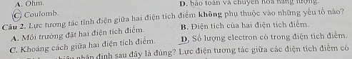 A. Ohm. D. bảo toàn và chuyên hoa hăng lượng
C Coulomb.
Câu 2. Lực tương tác tĩnh điện giữa hai điện tích điểm không phụ thuộc vào những yếu tố nào?
A. Môi trường đặt hai điện tích điểm. B. Điện tích của hai điện tích điểm.
C. Khoảng cách giữa hai điện tích điểm. D. Số lượng electron có trong điện tích điểm.
nhân định sau đây là đúng? Lực điện tương tác giữa các điện tích điểm có