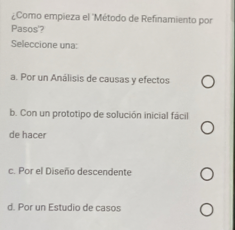 ¿Como empieza el 'Método de Refinamiento por
Pasos'?
Seleccione una:
a. Por un Análisis de causas y efectos
b. Con un prototipo de solución inicial fácil
de hacer
c. Por el Diseño descendente
d. Por un Estudio de casos