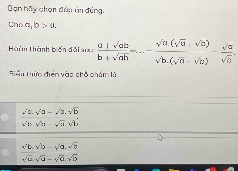 Bạn hãy chọn đáp án đúng. 
Cho a, b>0. 
Hoàn thành biến đổi sau:  (a+sqrt(ab))/b+sqrt(ab) =...= (sqrt(a).(sqrt(a)+sqrt(b)))/sqrt(b).(sqrt(a)+sqrt(b)) = sqrt(a)/sqrt(b) . 
Biểu thức điền vào chỗ chấm là
 (sqrt(a).sqrt(a)-sqrt(a).sqrt(b))/sqrt(b).sqrt(b)-sqrt(a).sqrt(b) 
 (sqrt(b).sqrt(b)-sqrt(a).sqrt(b))/sqrt(a).sqrt(a)-sqrt(a).sqrt(b) 