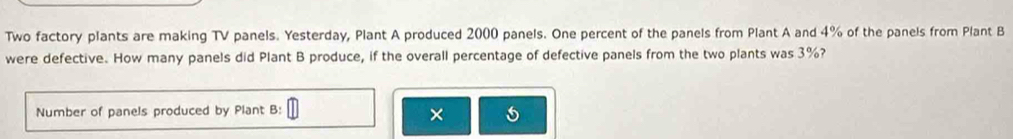 Two factory plants are making TV panels. Yesterday, Plant A produced 2000 panels. One percent of the panels from Plant A and 4% of the panels from Plant B 
were defective. How many panels did Plant B produce, if the overall percentage of defective panels from the two plants was 3%? 
Number of panels produced by Plant B: 
×