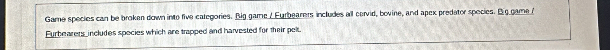 Game species can be broken down into five categories. Big game / Furbearers includes all cervid, bovine, and apex predator species. Big_game / 
Furbearers includes species which are trapped and harvested for their pelt.