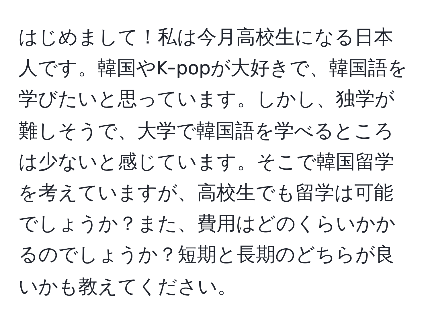 はじめまして！私は今月高校生になる日本人です。韓国やK-popが大好きで、韓国語を学びたいと思っています。しかし、独学が難しそうで、大学で韓国語を学べるところは少ないと感じています。そこで韓国留学を考えていますが、高校生でも留学は可能でしょうか？また、費用はどのくらいかかるのでしょうか？短期と長期のどちらが良いかも教えてください。