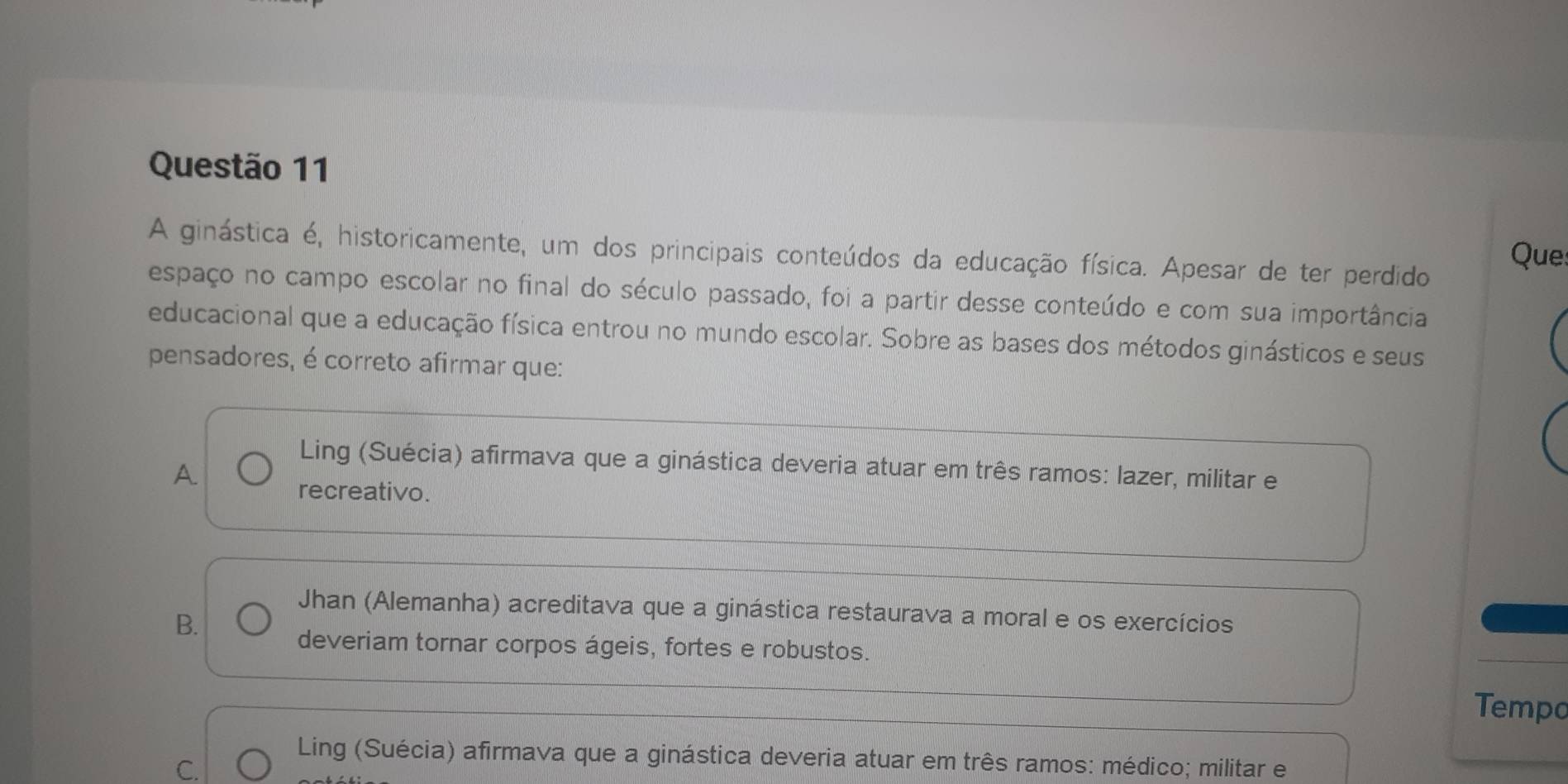 A ginástica é, historicamente, um dos principais conteúdos da educação física. Apesar de ter perdido
Que:
espaço no campo escolar no final do século passado, foi a partir desse conteúdo e com sua importância
educacional que a educação física entrou no mundo escolar. Sobre as bases dos métodos ginásticos e seus
pensadores, é correto afirmar que:
Ling (Suécia) afirmava que a ginástica deveria atuar em três ramos: lazer, militar e
A.
recreativo.
Jhan (Alemanha) acreditava que a ginástica restaurava a moral e os exercícios
B.
deveriam tornar corpos ágeis, fortes e robustos.
Tempo
Ling (Suécia) afirmava que a ginástica deveria atuar em três ramos: médico; militar e
C.