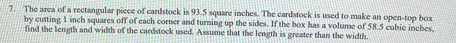 The area of a rectangular piece of cardstock is 93.5 square inches. The cardstock is used to make an open-top box 
by cutting 1 inch squares off of each corner and turning up the sides. If the box has a volume of 58.5 cubic inches, 
find the length and width of the cardstock used. Assume that the length is greater than the width.