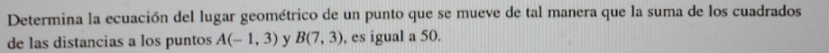 Determina la ecuación del lugar geométrico de un punto que se mueve de tal manera que la suma de los cuadrados 
de las distancias a los puntos A(-1,3) y B(7,3) , es igual a 50.