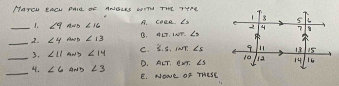 MATEH EACU PAIR OF ANGLES WITH THE TYPR
1. ∠ 9 AND ∠ 16 A. coce. ∠ s
_2. ∠ 4 AND ∠ 13 B. ALT. INT. ∠ s
3. ∠ 11 AND ∠ 14 C. S. S. INT. ∠ s
_
_4. ∠ 6 AND ∠ 3 D. ALT, EXT. ∠ s
E. NOWR OF THESE