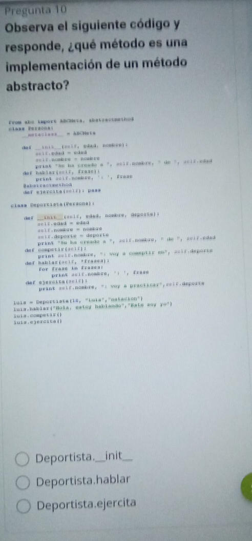 Pregunta 10 
Observa el siguiente código y 
responde, ¿qué método es una 
implementación de un método 
abstracto? 
from abe import ABCHeta, sbstractmethod 
class Peraonai 
metaciann = ABCheta 
dàí __init___ (seif， gdad， nombre)。 
aclf.edad = edad 
seif.nombre = nombre 
print "Se ha creade a ", aclf.nombre, " de ", acir.edad 
dof hablar(acif， fraac); 
print seif.nombre, '. ', frase 
@abstractmethod 
def ejercita(scif): pass 
clasa Deportiata(Persona); 
def _init__(sclf, edad, nombre, deporte)? 
sel:.edad = edad 
sslf,nombre = nombre 
==ir.deporte = deporte 
print "Se he creado a ", self-nombre, " de ", self-edad 
def competir(aelf); gn” ; ==1r.deporse 
print self.nombre, "; way a comeptir 
def hablar(scir, *fraaes): 
for frase in frasea: 
print scif.nombre, '; ', frese 
def ejercit a ( a c l f; 
print self,nombre, ": voy a practicar",self,deporte 
luis = Deportista(18, "Luia","natación") 
luia.hablar("Hola, eatoy hablando","Este #oy 7º") 
luia.competir() 
luis.e]ercita() 
Deportista._ init_ 
Deportista.hablar 
Deportista ejercita