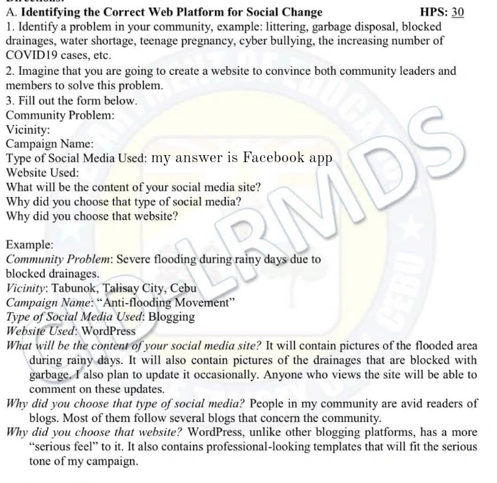 Identifying the Correct Web Platform for Social Change HPS: 30
1. Identify a problem in your community, example: littering, garbage disposal, blocked 
drainages, water shortage, teenage pregnancy, cyber bullying, the increasing number of 
COVID19 cases, etc. 
2. Imagine that you are going to create a website to convince both community leaders and 
members to solve this problem. 
3. Fill out the form below. 
Community Problem: 
Vicinity: 
Campaign Name: 
Type of Social Media Used: my answer is Facebook app 
Website Used: 
What will be the content of your social media site? 
Why did you choose that type of social media? 
Why did you choose that website? 
Example: 
Community Problem: Severe flooding during rainy days due to 
blocked drainages. 
Vicinity: Tabunok, Talisay City, Cebu 
Campaign Name: “Anti-flooding Movement” 
Type of Social Media Used: Blogging 
Website Used: WordPress 
What will be the content of your social media site? It will contain pictures of the flooded area 
during rainy days. It will also contain pictures of the drainages that are blocked with 
garbage. I also plan to update it occasionally. Anyone who views the site will be able to 
comment on these updates. 
Why did you choose that type of social media? People in my community are avid readers of 
blogs. Most of them follow several blogs that concern the community. 
Why did you choose that website? WordPress, unlike other blogging platforms, has a more 
“serious feel” to it. It also contains professional-looking templates that will fit the serious 
tone of my campaign.