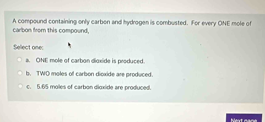 A compound containing only carbon and hydrogen is combusted. For every ONE mole of
carbon from this compound,
Select one:
a. ONE mole of carbon dioxide is produced.
b. TWO moles of carbon dioxide are produced.
c. 5.65 moles of carbon dioxide are produced.
Next page