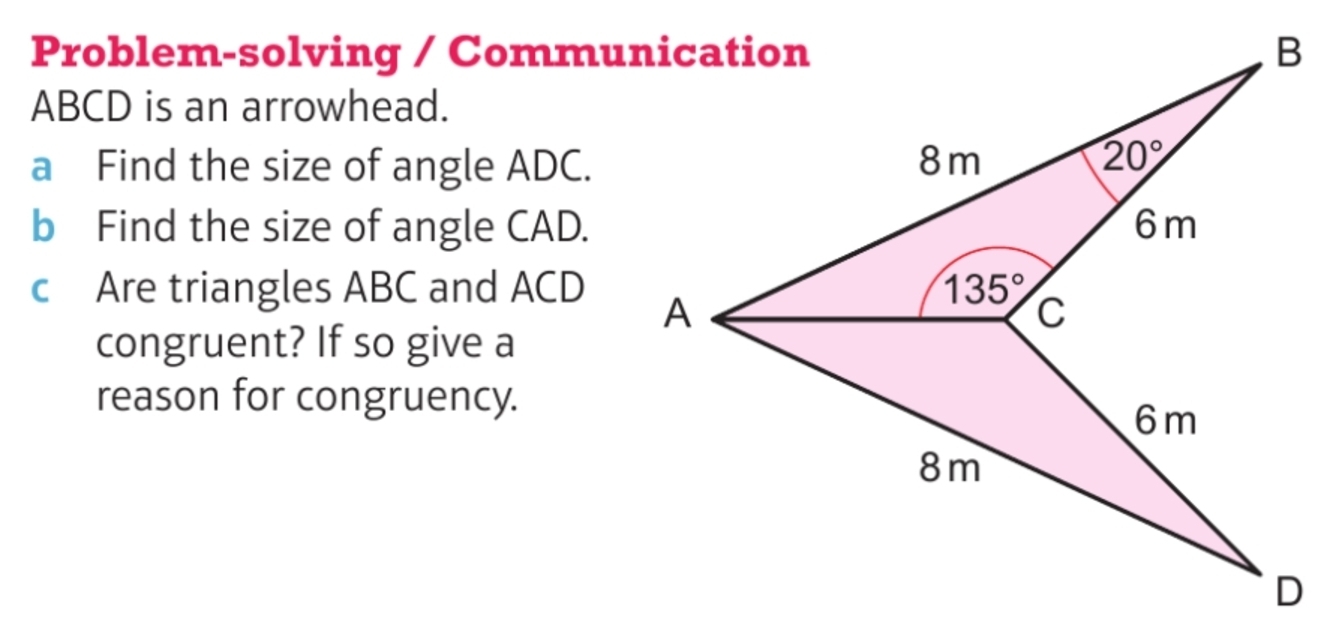 Problem-solving / Communication
ABCD is an arrowhead.
a Find the size of angle ADC.
b Find the size of angle CAD.
c Are triangles ABC and ACD
congruent? If so give a
reason for congruency.