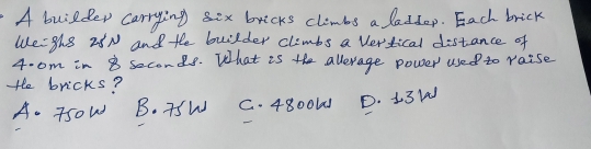 A builder carrying sex bricks climbs a laddop. Each brick
We:ghe 28N and the builder climbs a vertical distance of
4. om in 8 seconds. What is the allerage power used to raise
He bricks?
A. TsoW B. TSW C. 4800U1 D. 13la