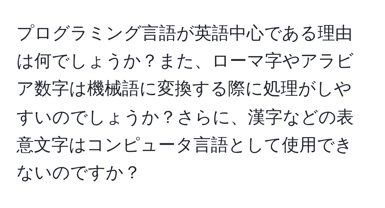 プログラミング言語が英語中心である理由は何でしょうか？また、ローマ字やアラビア数字は機械語に変換する際に処理がしやすいのでしょうか？さらに、漢字などの表意文字はコンピュータ言語として使用できないのですか？