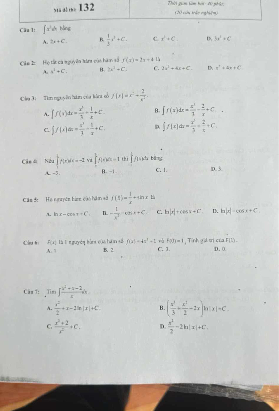 ∈t x^2dx bằng
A. 2x+C. B.  1/3 x^3+C. C. x^3+C. D. 3x^3+C
Câu 2: Họ tắt cá nguyên hám của hàm số f(x)=2x+4 là
A. x^2+C.
B. 2x^2+C. C. 2x^2+4x+C. D. x^2+4x+C.
Câu 3: Tìm nguyên hàm của hàm số f(x)=x^2+ 2/x^2 .
A. ∈t f(x)dx= x^3/3 + 1/x +C.
B. ∈t f(x)dx= x^3/3 - 2/x +C..
C. ∈t f(x)dx= x^3/3 - 1/x +C.
D. ∈t f(x)dx= x^3/3 + 2/x +C.
Câu 4: Nếu ∈tlimits _1^(2f(x)dx=-2 và ∈tlimits _2^3f(x)dx=1 thì ∈tlimits ^3^3f(x)dx bằng:
A. -3 . B. -1 . C. 1.
D. 3.
Câu 5: Họ nguyên hàm của hàm số f(t)=frac 1)x+sin x|a
A. ln x-cos x+C. B. - 1/x^2 -cos x+C. C. ln |x|+cos x+C. D. ln |x|-cos x+C.
Câu 6: F(x) là I nguyêη hàm của hàm số f(x)=4x^3+1 và F(0)=1; Tính giá trị của F(1).
A. 1 B. 2. C. 3 D. 0.
Câu 7: Tìm ∈t  (x^2+x-2)/x dx.
A.  x^2/2 +x-2ln |x|+C. ( x^3/3 + x^2/2 -2x)ln |x|+C.
B.
C.  (x^2+2)/x^2 +C.  x^2/2 -2ln |x|+C.
D.