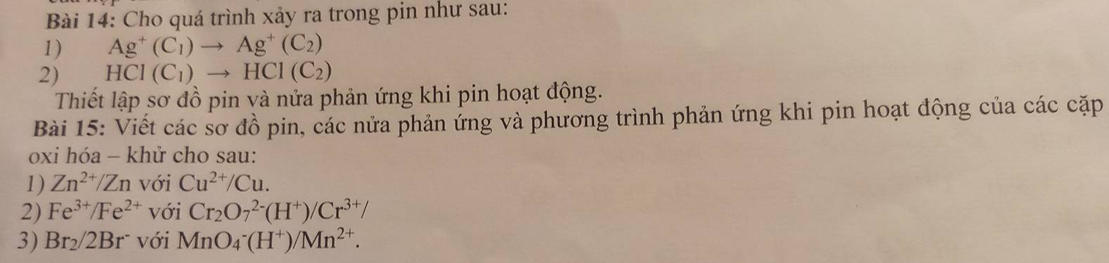 Cho quá trình xảy ra trong pin như sau: 
1) Ag^+(C_1)to Ag^+(C_2)
2) HCI(C_1)to HCI(C_2)
Thiết lập sơ đồ pin và nửa phản ứng khi pin hoạt động. 
Bài 15: Viết các sơ đồ pin, các nửa phản ứng và phương trình phản ứng khi pin hoạt động của các cặp 
oxi hóa - khử cho sau: 
1) Zn^(2+)/Zn với Cu^(2+)/Cu. 
2) Fe^(3+)/Fe^(2+) với Cr_2O_7^((2-)(H^+))/Cr^(3+)/
3) Br_2/2Br^- với MnO_4^(-(H^+))/Mn^(2+).