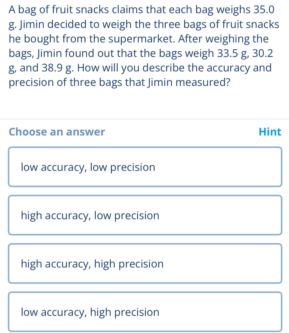 A bag of fruit snacks claims that each bag weighs 35.0
g. Jimin decided to weigh the three bags of fruit snacks
he bought from the supermarket. After weighing the
bags, Jimin found out that the bags weigh 33.5 g, 30.2
g, and 38.9 g. How will you describe the accuracy and
precision of three bags that Jimin measured?
Choose an answer Hint
low accuracy, low precision
high accuracy, low precision
high accuracy, high precision
low accuracy, high precision