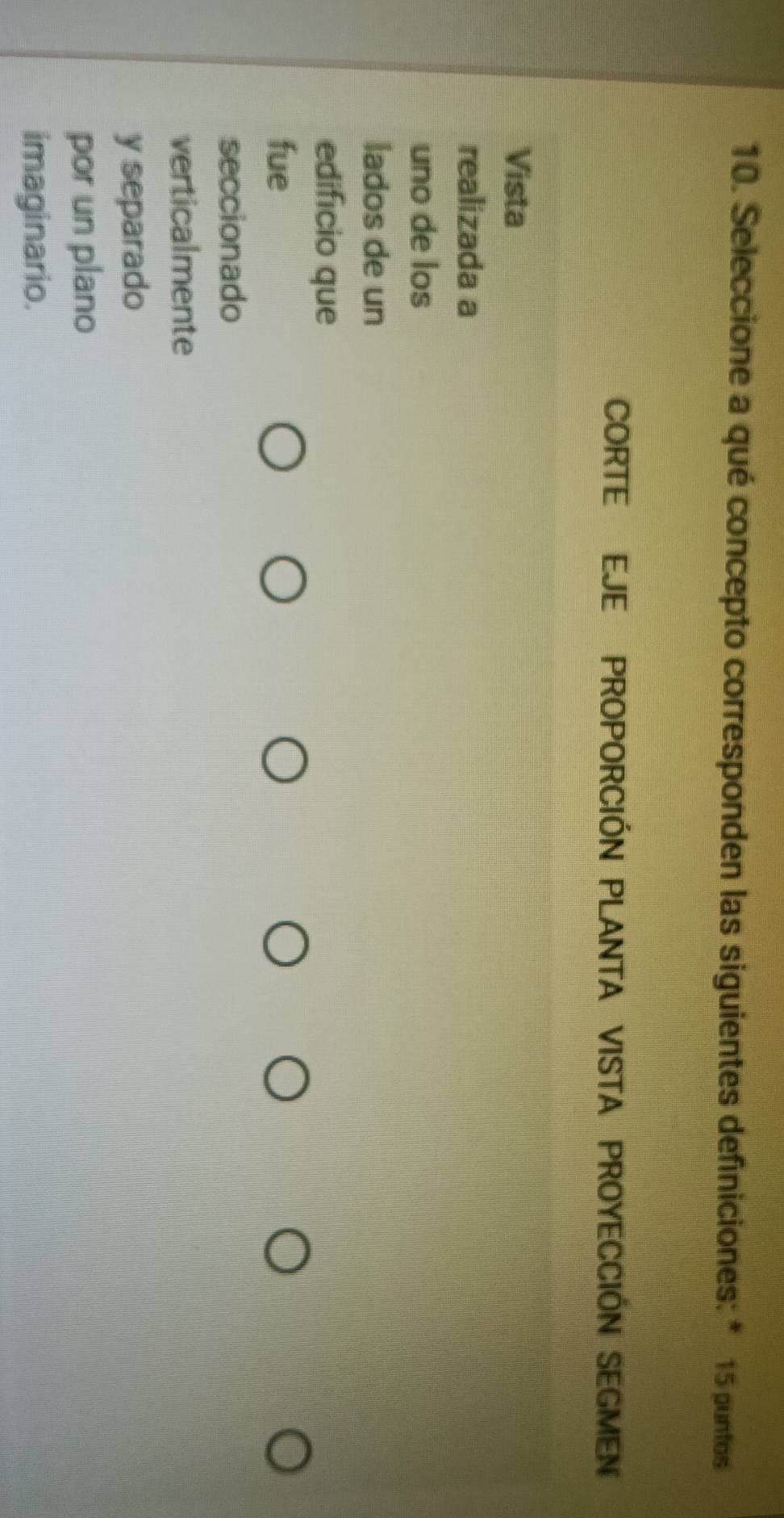 Seleccione a qué concepto corresponden las siguientes definiciones: * 15 puntos 
CORTE EJE PROPORCIÓN PLANTA VISTA PROYECCIÓN SEGMEN 
Vista 
realizada a 
uno de los 
lados de un 
edificio que 
fue 
seccionado 
verticalmente 
y separado 
por un plano 
imaginario.