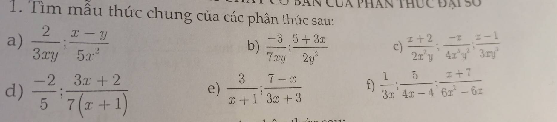 Căn Của phân thúc Đại Số 
1. Tìm mẫu thức chung của các phân thức sau: 
a)  2/3xy ;  (x-y)/5x^2 
b)  (-3)/7xy ;  (5+3x)/2y^2   (x+2)/2x^2y ;  (-x)/4x^3y^2 ;  (x-1)/3xy^3 
c) 
d)  (-2)/5 ;  (3x+2)/7(x+1) 
e)  3/x+1 ;  (7-x)/3x+3 
f)  1/3x ;  5/4x-4 ;  (x+7)/6x^2-6x 