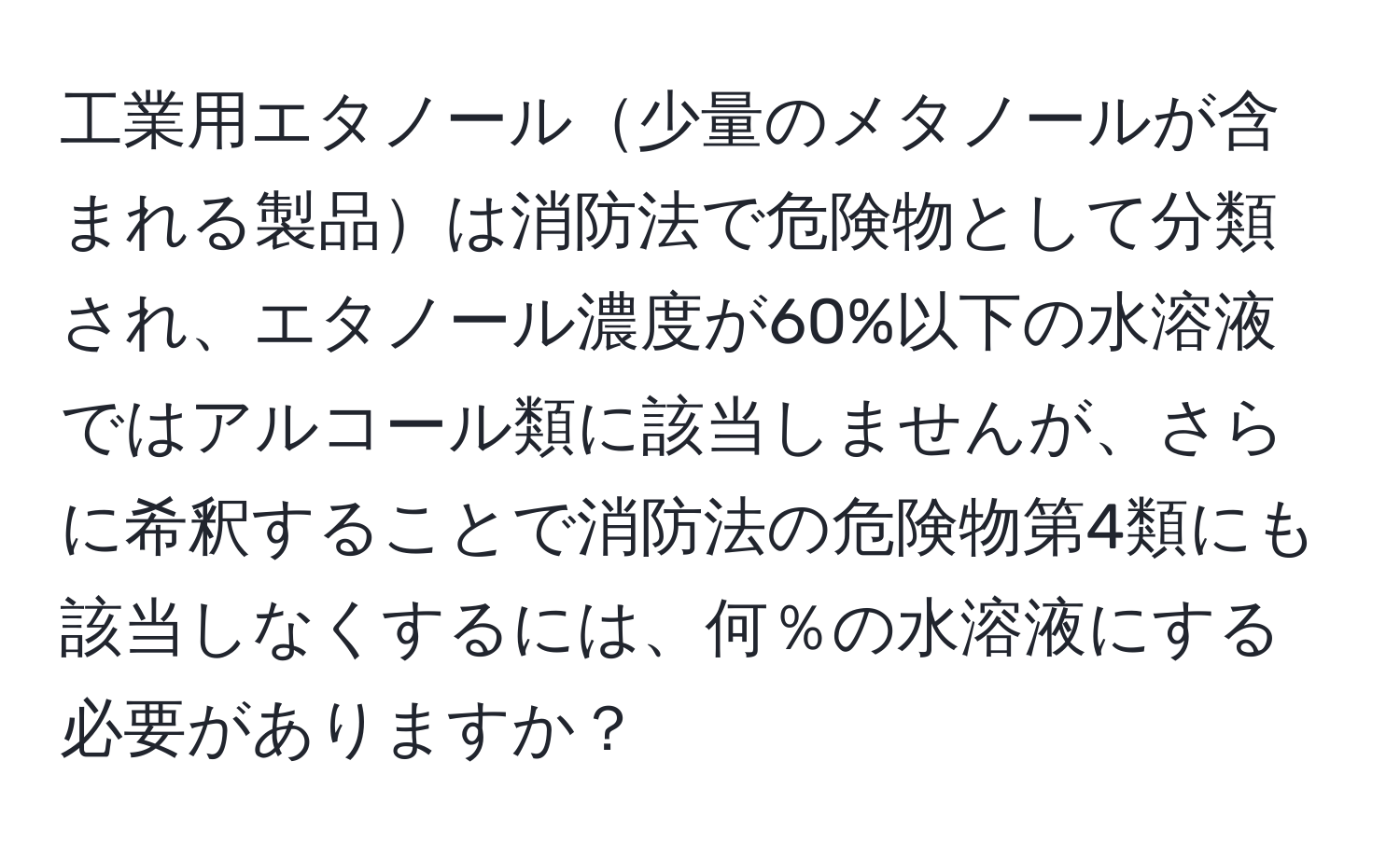 工業用エタノール少量のメタノールが含まれる製品は消防法で危険物として分類され、エタノール濃度が60%以下の水溶液ではアルコール類に該当しませんが、さらに希釈することで消防法の危険物第4類にも該当しなくするには、何％の水溶液にする必要がありますか？