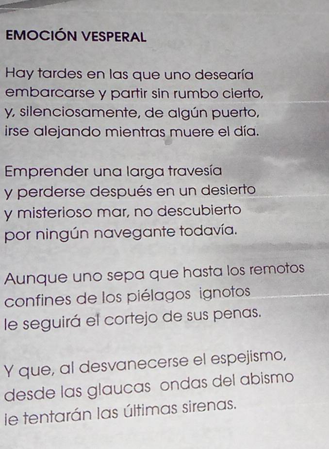 EMOCIÓN VESPERAL 
Hay tardes en las que uno desearía 
embarcarse y partir sin rumbo cierto, 
y, silenciosamente, de algún puerto, 
irse alejando mientras muere el día. 
Emprender una larga travesía 
y perderse después en un desierto 
y misterioso mar, no descubierto 
por ningún navegante todavía. 
Aunque uno sepa que hasta los remotos 
confines de los piélagos ignotos 
le seguirá el cortejo de sus penas. 
Y que, al desvanecerse el espejismo, 
desde las glaucas ondas del abismo 
le tentarán las últimas sirenas.