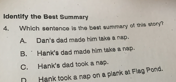 Identify the Best Summary
4. Which sentence is the best summary of this story?
A. Dan's dad made him take a nap.
B. ¯ Hank's dad made him take a nap.
C. Hank's dad took a nap.
D Hank took a nap on a plank at Flag Pond.