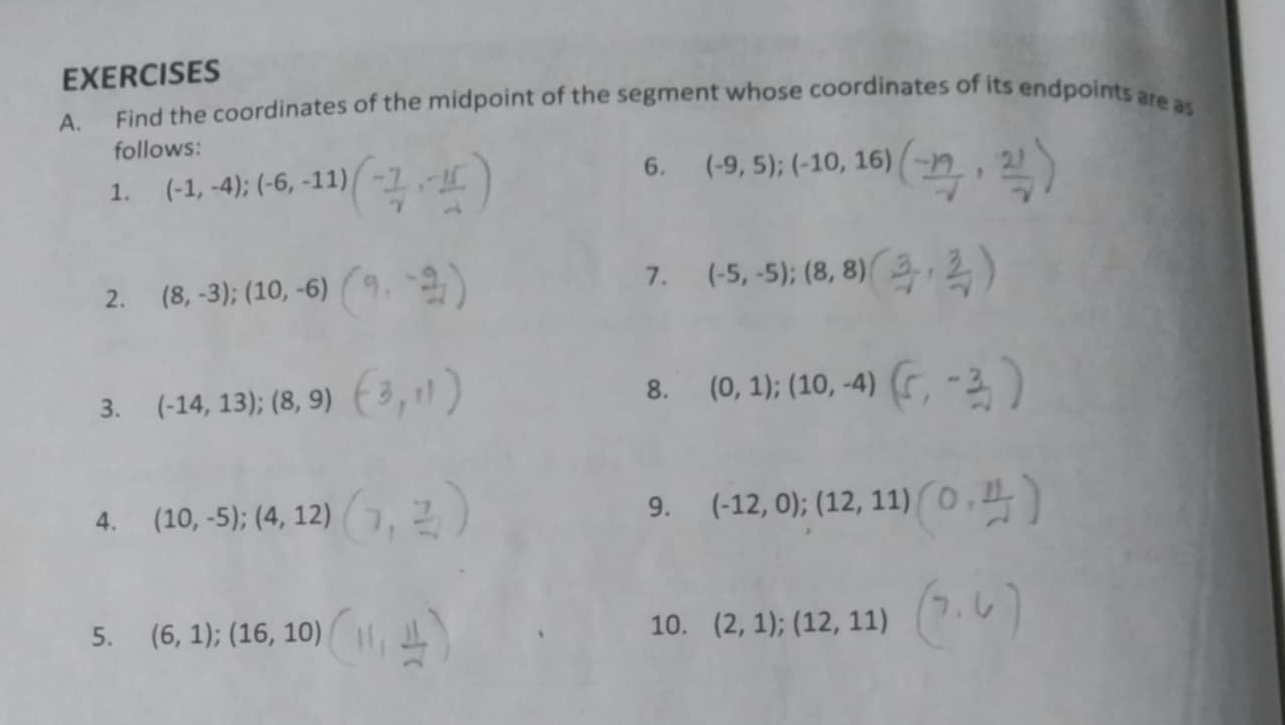 Find the coordinates of the midpoint of the segment whose coordinates of its endpoints are as 
follows: 
1. (-1,-4);(-6,-11) 6. (-9,5);(-10,16)
2. (8,-3); (10,-6)
7. (-5,-5); (8,8)
8. 
3. (-14,13); (8,9) (0,1);(10,-4)
4. (10,-5); (4,12)
9. (-12,0);(12,11)
5. (6,1);(16,10)
10. (2,1);(12,11)