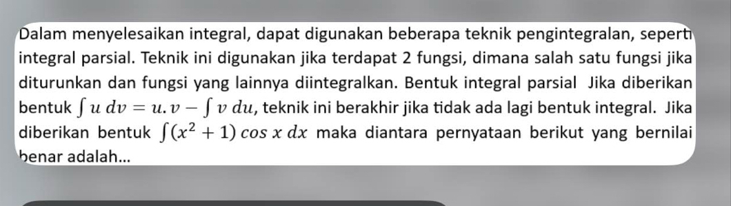 Dalam menyelesaikan integral, dapat digunakan beberapa teknik pengintegralan, sepert 
integral parsial. Teknik ini digunakan jika terdapat 2 fungsi, dimana salah satu fungsi jika 
diturunkan dan fungsi yang lainnya diintegralkan. Bentuk integral parsial Jika diberikan 
bentuk ∈t udv=u.v-∈t vdu , teknik ini berakhir jika tidak ada lagi bentuk integral. Jika 
diberikan bentuk ∈t (x^2+1)cos xdx maka diantara pernyataan berikut yang bernilai 
benar adalah...