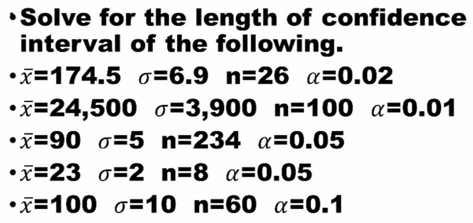 Solve for the length of confidence 
interval of the following.
overline x=174.5 sigma =6.9 n=26 alpha =0.02
overline x=24,500 sigma =3,900 n=100 alpha =0.01
overline x=90 sigma =5 n=234 alpha =0.05
overline x=23 sigma =2 n=8 alpha =0.05
overline x=100 sigma =10 n=60 alpha =0.1