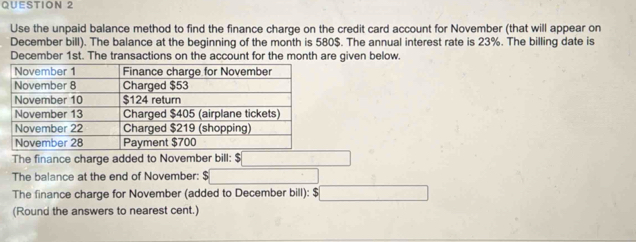 Use the unpaid balance method to find the finance charge on the credit card account for November (that will appear on 
December bill). The balance at the beginning of the month is 580$. The annual interest rate is 23%. The billing date is 
December 1st. The transactions on the account for the month are given below. 
The finance charge added to November bill: $
The balance at the end of November: 
The finance charge for November (added to December bill): $
(Round the answers to nearest cent.)