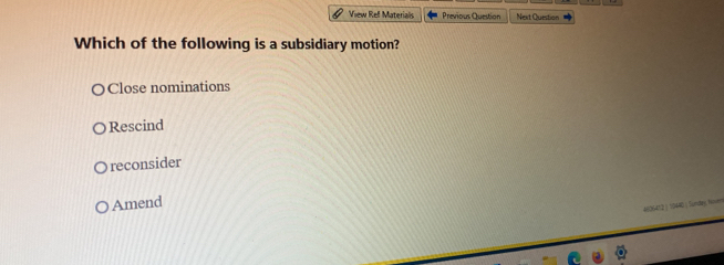 View Ref Materials Previous Question Next Question
Which of the following is a subsidiary motion?
Close nominations
Rescind
reconsider
Amend
4606412 ) 19440 ) Sundey, Nners