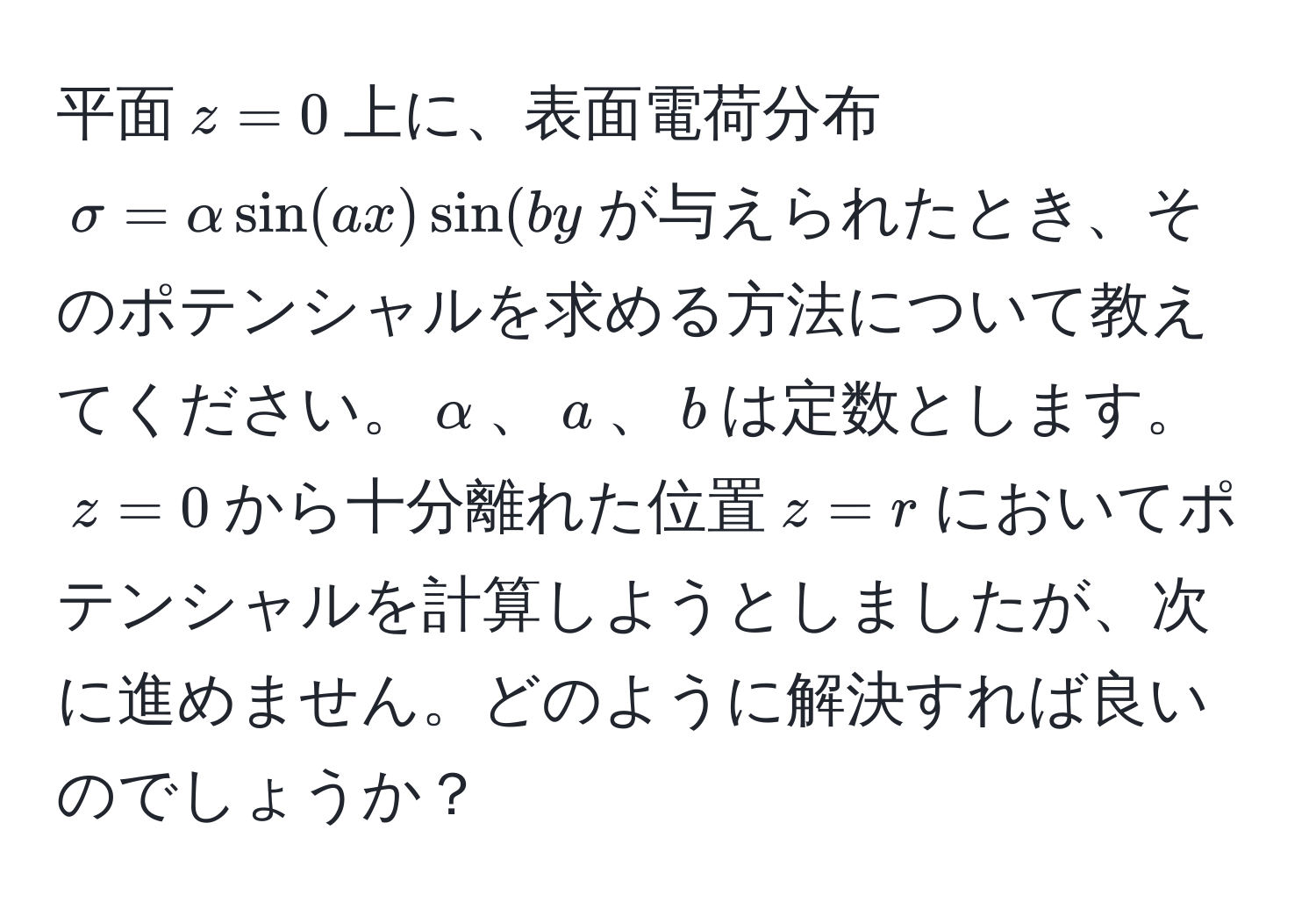 平面$z=0$上に、表面電荷分布$sigma=alpha sin(ax) sin(by$が与えられたとき、そのポテンシャルを求める方法について教えてください。$α$、$a$、$b$は定数とします。$z=0$から十分離れた位置$z=r$においてポテンシャルを計算しようとしましたが、次に進めません。どのように解決すれば良いのでしょうか？