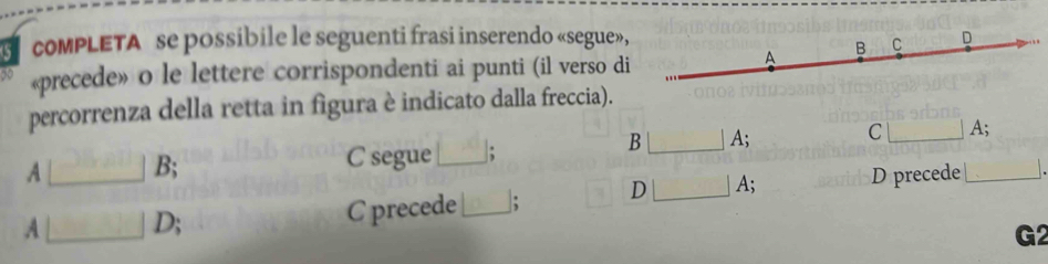 compLETA se possibile le seguenti frasi inserendo «segue», D
B C
N «precede» o le lettere corrispondenti ai punti (il verso di
A
percorrenza della retta in figura è indicato dalla freccia).
B A; C A;
A B; C segue_ :
A [__ D; C precede_ ; D A; D precede_
G2