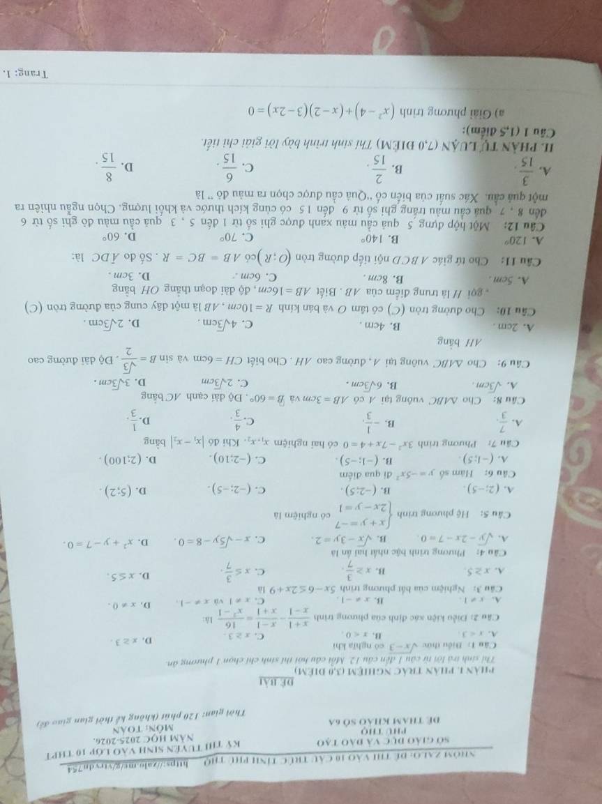 NHÔM ZALO: Đề THI VàO 10 Cầu TRÚC TỉNh pHủ THQ__ hps://zabb.ms/g/vtvdn754
sở giảo đục và đào tạo Kỷ thi tuyên sinh vào lớp 10 thPT
Phú thọ NăM HOC 2025-2026.
Để tham khảo số 6a  môn: toán
Thời gian: 120 phút (không kế thời gian giao đề
để bài
phản 1. phân trác nghiệm (3,0 điêm)
Thí sinh trá lời từ câu 1 đến câu 12. Mỗt cầu hội thí sinh chí chọn 1 phương ăn
Câu L: Biểu thức sqrt(x-3) có nghīa khì
A. x<3</tex> x<0. C. x≥ 3. D. x≥ 3.
B.
Câu 2: Điều kiện xác định của phương trình  (x+1)/x-1 - (x-1)/x+1 = 16/x^2-1  là:
A. x!= 1. x!= -1. C. x!= 1 và x!= -1. D. x!= 0.
B.
Cu 3: Nghiệm của bắt phương trình 5x-6≤ 2x+9 là
A. x≥ 5. B. x≥  3/7 . C. x≤  3/7 . D. x≤ 5.
Câu 4: Phương trình bậc nhất hai ân là
A. sqrt(y)-2x-7=0. B. sqrt(x)-3y=2. C. x-sqrt(5)y-8=0. D, x^2+y-7=0.
Câu 5: Hệ phương trình beginarrayl x+y=-7 2x-y=1endarray. có nghiệm là
A. (2;-5). B. (-2;5). C. (-2;-5). D. (5;2).
Câu 6: Hàm số y=-5x^2 đi qua điểm
A. (-1;5). B. (-1;-5). C. (-2;10). D. (2;100).
Cầu 7: Phương trình 3x^2-7x+4=0 có hai nghiệm x_1,x_2. Khi đó |x_1-x_2| bằng
B.
A.  7/3 . - 1/3 . C.  4/3 . D.  1/3 .
Câu 8: Cho △ ABC vuông tại A có AB=3cm và B=60° , Độ dài cạnh AC bằng
A. sqrt(3)cm. B. 6sqrt(3)cm. C. 2sqrt(3)cm D. 3sqrt(3)cm.
Câu 9: Cho △ ABC vuông tại A, đường cao AH . Cho biết CH=6cm và sin B= sqrt(3)/2 . Độ dài đường cao
AH bằng
A. 2cm . B. 4cm . C. 4sqrt(3)cm. D. 2sqrt(3)cm.
Câu 10: Cho đường tròn (C) có tâm O và bán kính R=10cm , AB là một dây cung của đường tròn (C)
gọi // là trung điểm của AB . Biết AB=16cm , độ dài đoạn thẳng OH bằng
A. 5cm . B. 8cm . C. 6cm . D. 3cm .
Câu 11: Cho tứ giác ABCD nội tiếp đường tròn (O;R) có AB=BC=R. Số đo overline ADC là:
A. 120° B. 140° C. 70° D. 60°
Cầu 12: Một hộp đựng 5 quả cầu màu xanh được ghi số từ 1 đến 5 , 3 quả cầu màu đỏ ghi số từ 6
đến 8 , 7 quả cầu màu trắng ghi số từ 9 đến 15 có cùng kích thước và khối lượng. Chọn ngẫu nhiên ra
một quả cầu. Xác suất của biến cố “Quả cầu được chọn ra màu đỏ ” là
A.  3/15 .  2/15 . C.  6/15 . D.  8/15 .
B.
II PHầN Tự LUẠN (7,0 ĐIÊM) Thí sinh trình bày lời giải chỉ tiết.
Cầu 1 (1,5 điểm):
a) Giải phương trình (x^2-4)+(x-2)(3-2x)=0
Trang: 1.