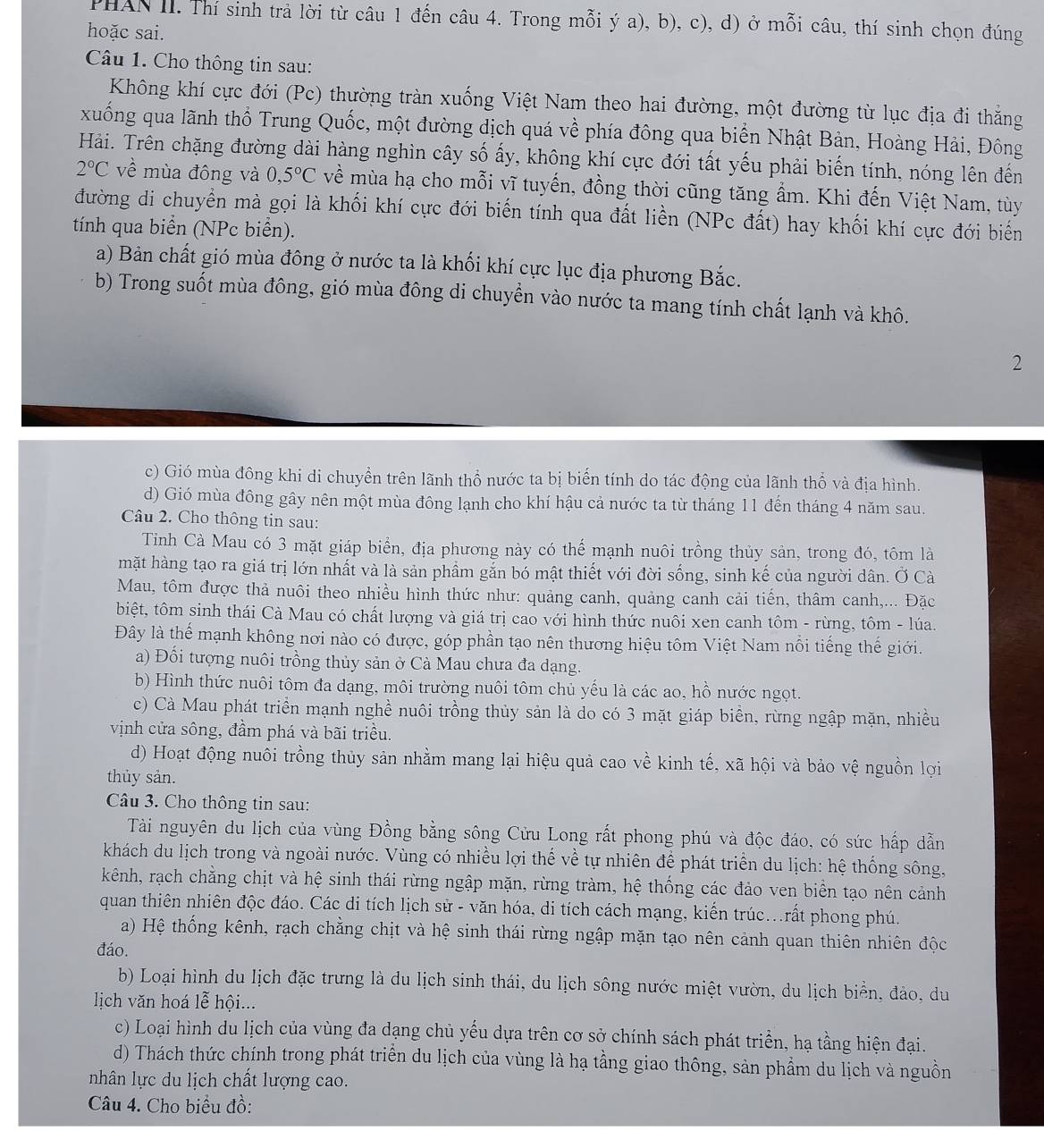 PHAN II. Thí sinh trả lời từ câu 1 đến câu 4. Trong mỗi ý a), b), c), d) ở mỗi câu, thí sinh chọn đúng
hoặc sai.
Câu 1. Cho thông tin sau:
Không khí cực đới (Pc) thường tràn xuống Việt Nam theo hai đường, một đường từ lục địa đi thẳng
xuống qua lãnh thổ Trung Quốc, một đường dịch quá về phía đông qua biển Nhật Bản, Hoàng Hải, Đông
Hải. Trên chặng đường dài hàng nghìn cây số ấy, không khí cực đới tất yếu phải biến tính, nóng lên đến
2°C về mùa đông và 0,5°C về mùa hạ cho mỗi vĩ tuyến, đồng thời cũng tăng ẩm. Khi đến Việt Nam, tùy
đường di chuyển mà gọi là khối khí cực đới biến tính qua đất liền (NPc đất) hay khối khí cực đới biển
tính qua biển (NPc biển).
a) Bản chất gió mùa đông ở nước ta là khối khí cực lục địa phương Bắc.
b) Trong suốt mùa đông, gió mùa đông di chuyển vào nước ta mang tính chất lạnh và khô.
2
c) Gió mùa đông khi di chuyền trên lãnh thổ nước ta bị biến tính do tác động của lãnh thổ và địa hình.
d) Gió mùa đông gây nên một mùa đông lạnh cho khí hậu cả nước ta từ tháng 11 đến tháng 4 năm sau.
Câu 2. Cho thông tin sau:
Tinh Cà Mau có 3 mặt giáp biển, địa phương này có thế mạnh nuôi trồng thủy sản, trong đó, tôm là
mặt hàng tạo ra giá trị lớn nhất và là sản phầm gắn bó mật thiết với đời sống, sinh kế của người dân. Ở Cà
Mau, tôm được thả nuôi theo nhiều hình thức như: quảng canh, quảng canh cải tiến, thâm canh,... Đặc
biệt, tôm sinh thái Cà Mau có chất lượng và giá trị cao với hình thức nuôi xen canh tôm - rừng, tôm - lúa.
Đây là thế mạnh không nơi nào có được, góp phần tạo nên thương hiệu tôm Việt Nam nổi tiếng thế giới.
a) Đổi tượng nuôi trồng thủy sản ở Cà Mau chưa đa dạng.
b) Hình thức nuôi tôm đa dạng, môi trường nuôi tôm chủ yếu là các ao, hồ nước ngọt.
c) Cà Mau phát triển mạnh nghề nuôi trồng thủy sản là do có 3 mặt giáp biển, rừng ngập mặn, nhiều
vịnh cửa sông, đầm phá và bãi triều.
d) Hoạt động nuôi trồng thủy sản nhằm mang lại hiệu quả cao về kinh tế, xã hội và bảo vệ nguồn lợi
thủy sản.
Câu 3. Cho thông tin sau:
Tài nguyên du lịch của vùng Đồng bằng sông Cửu Long rất phong phú và độc đáo, có sức hấp dẫn
khách du lịch trong và ngoài nước. Vùng có nhiều lợi thế về tự nhiên để phát triển du lịch: hệ thống sông,
kênh, rạch chằng chịt và hệ sinh thái rừng ngập mặn, rừng tràm, hệ thống các đảo ven biển tạo nên cảnh
quan thiên nhiên độc đáo. Các di tích lịch sử - văn hóa, di tích cách mạng, kiển trúc...rất phong phú.
a) Hệ thống kênh, rạch chẳng chịt và hệ sinh thái rừng ngập mặn tạo nên cảnh quan thiên nhiên độc
đáo.
b) Loại hình du lịch đặc trưng là du lịch sinh thái, du lịch sông nước miệt vườn, du lịch biển, đảo, du
lịch văn hoá lễ hội...
c) Loại hình du lịch của vùng đa dạng chủ yếu dựa trên cơ sở chính sách phát triển, hạ tầng hiện đại.
d) Thách thức chính trong phát triển du lịch của vùng là hạ tầng giao thông, sản phẩm du lịch và nguồn
nhân lực du lịch chất lượng cao.
Câu 4. Cho biểu đồ: