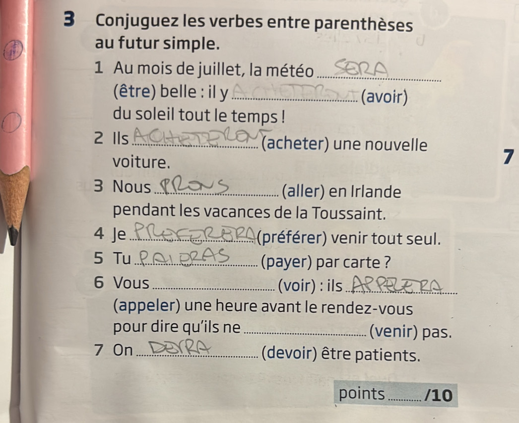 Conjuguez les verbes entre parenthèses 
au futur simple. 
1 Au mois de juillet, la météo_ 
(être) belle : il y _(avoir) 
du soleil tout le temps ! 
2 Ils_ (acheter) une nouvelle 
voiture. 
7 
3 Nous _(aller) en Irlande 
pendant les vacances de la Toussaint. 
4 Je _(préférer) venir tout seul. 
5 Tu _(payer) par carte ? 
6 Vous _(voir) : ils_ 
(appeler) une heure avant le rendez-vous 
pour dire qu’ils ne _(venir) pas. 
7 On _(devoir) être patients. 
points _/10