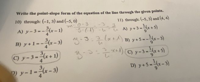 Write the point-slope form of the equation of the line through the given points.
10) through: (-1,3) and (-5,0) 11) through: (-5,3) and (4,4)
A) y-3=- 3/4 (x-1) A) y+3= 1/9 (x+5)
B) y+1=- 3/4 (x-3) B) y+5=- 1/9 (x-3)
C) y-3= 3/4 (x+1) C) y-3= 1/9 (x+5)
D) y-1= 3/4 (x-3) D) y+5= 1/9 (x-3)