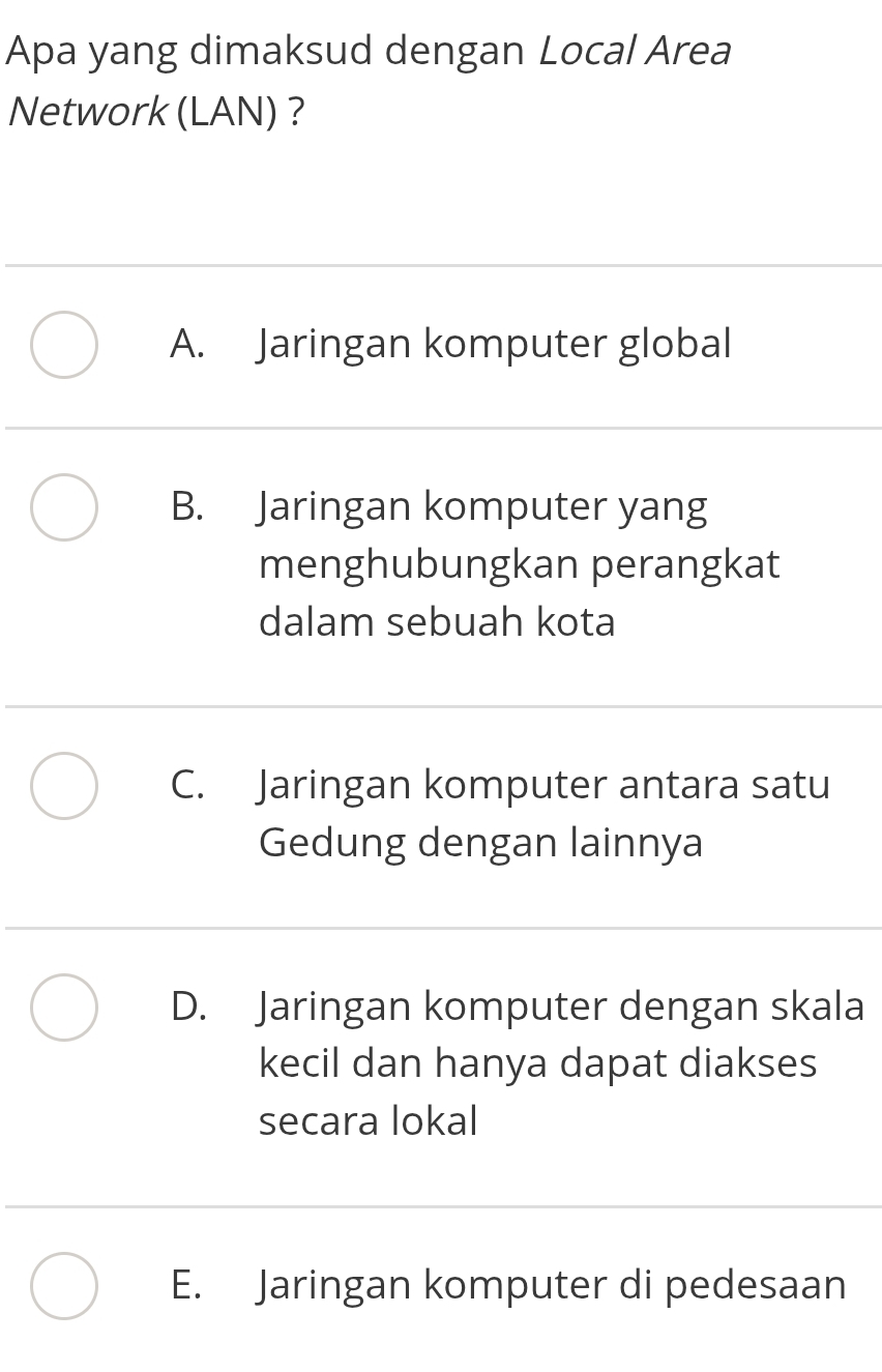 Apa yang dimaksud dengan Local Area
Network (LAN) ？
A. Jaringan komputer global
B. Jaringan komputer yang
menghubungkan perangkat
dalam sebuah kota
C. Jaringan komputer antara satu
Gedung dengan lainnya
D. Jaringan komputer dengan skala
kecil dan hanya dapat diakses
secara lokal
E. Jaringan komputer di pedesaan