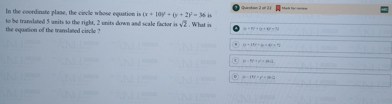 Mark for review
In the coordinate plane, the circle whose equation is (x+10)^2+(y+2)^2=36 is
to be translated 5 units to the right, 2 units down and scale factor is sqrt(2). What is
the equation of the translated circle ?
(x+5)^2+(y+4)^2=72
B (x+15)^2+(y+4)^2=72
C (x-5)^2+y^2=36surd 2
D (x-15)^2+y^2=36sqrt(2)