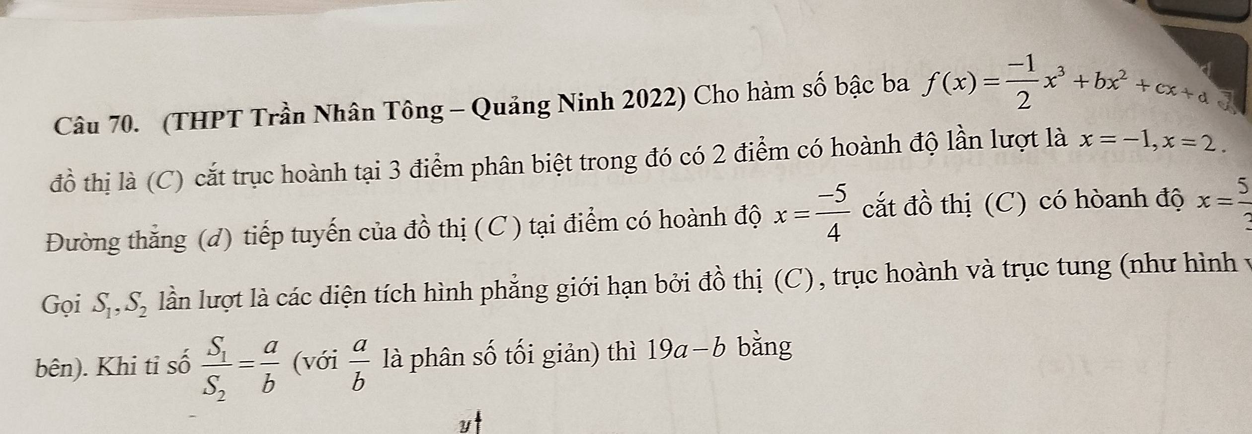 (THPT Trần Nhân Tông - Quảng Ninh 2022) Cho hàm số bậc ba f(x)= (-1)/2 x^3+bx^2+cx+d
đồ thị là (C) cắt trục hoành tại 3 điểm phân biệt trong đó có 2 điểm có hoành độ lần lượt là x=-1, x=2. 
Đường thăng (d) tiếp tuyến của đồ thị (C) tại điểm có hoành độ x= (-5)/4  cắt đồ thị (C) có hòanh độ x= 5/3 
Gọi S_1, S_2 lần lượt là các diện tích hình phẳng giới hạn bởi đồ thị (C), trục hoành và trục tung (như hình y 
bên). Khi tỉ số frac S_1S_2= a/b  (với  a/b  là phân số tối giản) thì 19a-b bǎng 
y