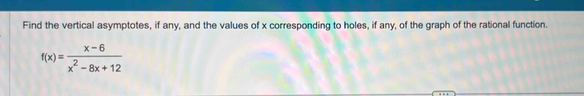 Find the vertical asymptotes, if any, and the values of x corresponding to holes, if any, of the graph of the rational function.
f(x)= (x-6)/x^2-8x+12 