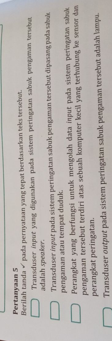 Pertanyaan 5
Berilah tanda ✔ pada pernyataan yang tepat berdasarkan teks tersebut.
Transduser input yang digunakan pada sistem peringatan sabuk pengaman tersebut
adalah speaker.
Transduser input pada sistem peringatan sabuk pengaman tersebut dipasang pada sabuk
pengaman atau tempat duduk.
Perangkat yang berfungsi untuk mengolah data input pada sistem peringatan sabuk
pengaman tersebut terdiri atas sebuah komputer kecil yang terhubung ke sensor dan
perangkat peringatan.
Transduser output pada sistem peringatan sabuk pengaman tersebut adalah lampu.