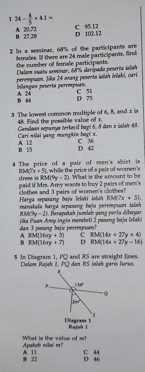 1 24- 4/5 * 4.1=
A 20.72 C 95.12
B 27.28 D 102.12
2 In a seminar, 68% of the participants are
females. If there are 24 male participants, find
the number of female participants.
Dalam suatu seminar, 68% daripada peserta ialah
perempuan. Jika 24 orang peserta ialah lelaki, cari
bilangan peserta perempuan.
A 24 C 51
B 44 D 75
3 The lowest common multiple of 6, 8, and x is
48. Find the possible value of x.
Gandaan sepunya terkecil bagi 6, 8 dan x ialah 48.
Cari nilai yang mungkin bagi x.
A 12 C 36
B 15 D 42
4 The price of a pair of men's shirt is  .
RM(7x+5) , while the price of a pair of women's
dress is RM(9y-2). What is the amount to be
paid if Mrs. Amy wants to buy 2 pairs of men's
clothes and 3 pairs of women's clothes?
Harga sepasang baju lelaki ialah RM(7x+5),
manakala harga sepasang baju perempuan ialah
RM(9y-2). Berapakah jumlah yang perlu dibayar
jika Puan Amy ingin membeli 2 pasang baju lelaki
dan 3 pasang baju perempuan?
A RM(16xy+3) C RM(14x+27y+4)
B RM(16xy+7) D RM(14x+27y-16)
5 In Diagram 1, PQ and RS are straight lines.
Dalam Rajah 1, PQ dan RS ialah garis lurus.
Diagram 1
Rajah 1
What is the value of m?
Apakah nilai m?
A 11 C 44
B 22 D 46