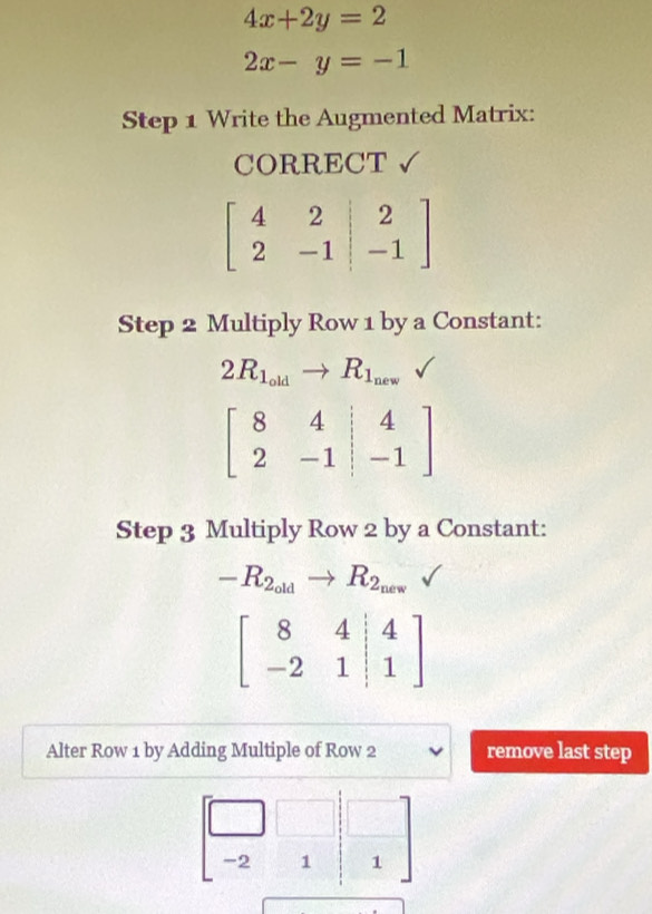 4x+2y=2
2x-y=-1
Step 1 Write the Augmented Matrix: 
CORRECT √
beginbmatrix 4&2&|&2 2&-1&|-1endbmatrix
Step 2 Multiply Row 1 by a Constant:
2R_1_oldto R_1_new
beginbmatrix 8&4&|&4 2&-1&|&-1endbmatrix
Step 3 Multiply Row 2 by a Constant:
-R_2_oldto R_2_new
beginbmatrix 8&4&|4 -2&1|&1endbmatrix
Alter Row 1 by Adding Multiple of Row 2 remove last step
beginbmatrix □ &□ &□  -2&1&1endbmatrix